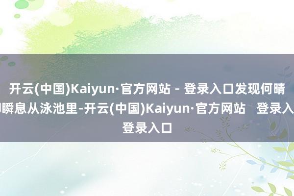 开云(中国)Kaiyun·官方网站 - 登录入口发现何晴却瞬息从泳池里-开云(中国)Kaiyun·官方网站 登录入口