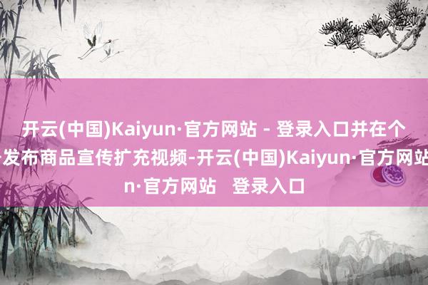 开云(中国)Kaiyun·官方网站 - 登录入口并在个东谈主账号发布商品宣传扩充视频-开云(中国)Kaiyun·官方网站 登录入口