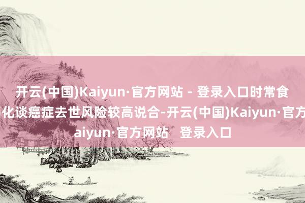 开云(中国)Kaiyun·官方网站 - 登录入口时常食用腌制蔬菜与消化谈癌症去世风险较高说合-开云(中国)Kaiyun·官方网站 登录入口