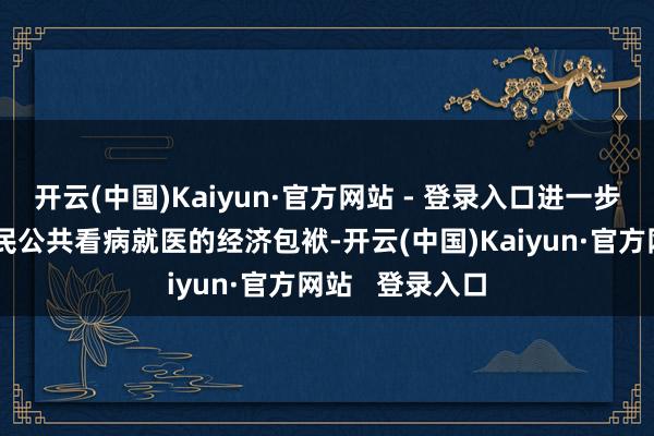 开云(中国)Kaiyun·官方网站 - 登录入口进一步松开东说念主民公共看病就医的经济包袱-开云(中国)Kaiyun·官方网站 登录入口
