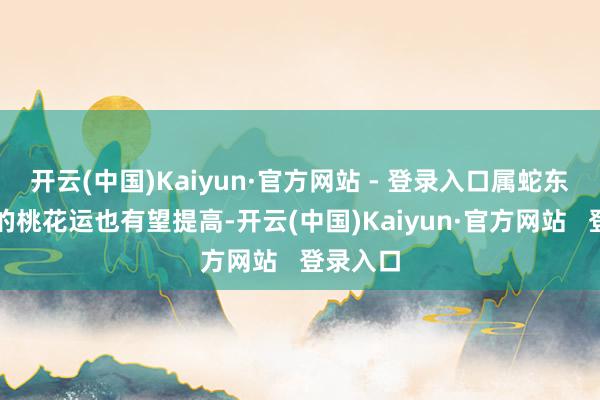 开云(中国)Kaiyun·官方网站 - 登录入口属蛇东说念主的桃花运也有望提高-开云(中国)Kaiyun·官方网站 登录入口