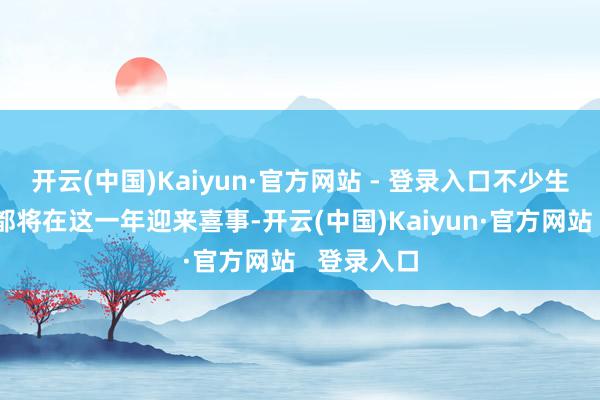 开云(中国)Kaiyun·官方网站 - 登录入口不少生肖和星座都将在这一年迎来喜事-开云(中国)Kaiyun·官方网站 登录入口