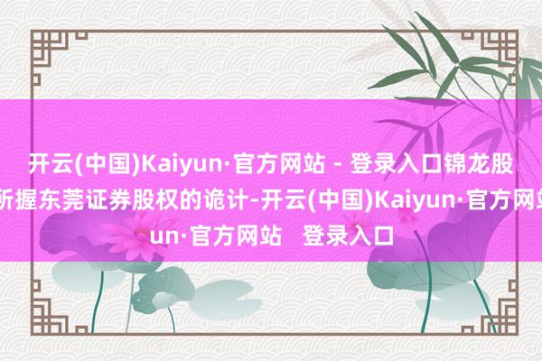 开云(中国)Kaiyun·官方网站 - 登录入口锦龙股份早有转让所握东莞证券股权的诡计-开云(中国)Kaiyun·官方网站 登录入口