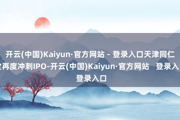 开云(中国)Kaiyun·官方网站 - 登录入口天津同仁堂再度冲刺IPO-开云(中国)Kaiyun·官方网站 登录入口