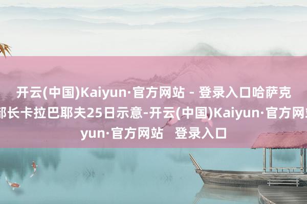 开云(中国)Kaiyun·官方网站 - 登录入口哈萨克斯坦交通部部长卡拉巴耶夫25日示意-开云(中国)Kaiyun·官方网站 登录入口