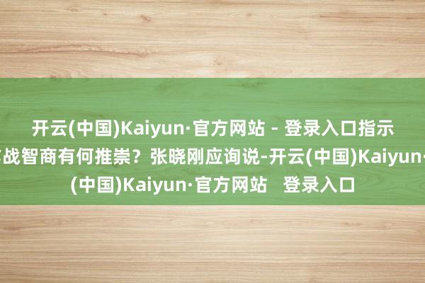 开云(中国)Kaiyun·官方网站 - 登录入口指示中国航母编队体系作战智商有何推崇?张晓刚应询说-开云(中国)Kaiyun·官方网站 登录入口