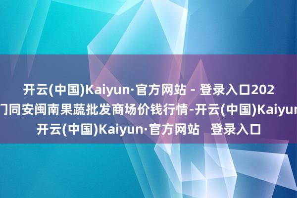 开云(中国)Kaiyun·官方网站 - 登录入口2024年12月31日福建厦门同安闽南果蔬批发商场价钱行情-开云(中国)Kaiyun·官方网站   登录入口