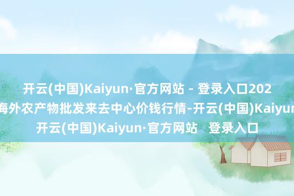 开云(中国)Kaiyun·官方网站 - 登录入口2024年12月31日石家庄海外农产物批发来去中心价钱行情-开云(中国)Kaiyun·官方网站 登录入口