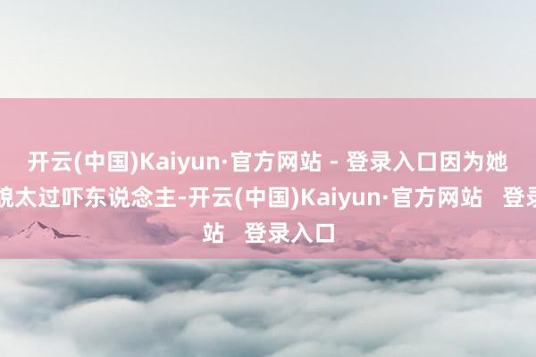 开云(中国)Kaiyun·官方网站 - 登录入口因为她的外貌太过吓东说念主-开云(中国)Kaiyun·官方网站 登录入口