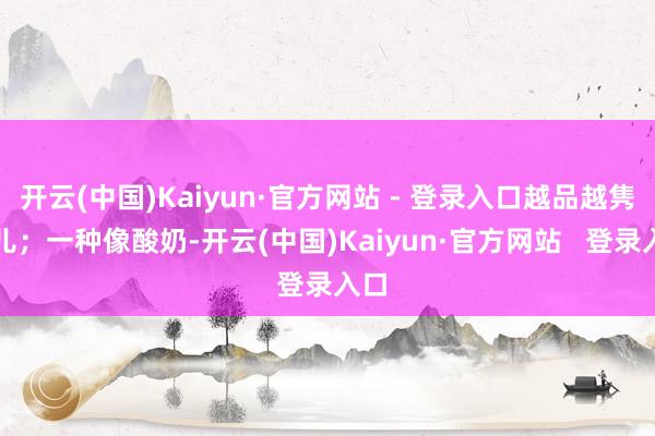 开云(中国)Kaiyun·官方网站 - 登录入口越品越隽永儿;一种像酸奶-开云(中国)Kaiyun·官方网站 登录入口