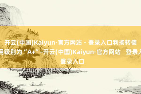 开云(中国)Kaiyun·官方网站 - 登录入口利扬转债信用级别为“A+”-开云(中国)Kaiyun·官方网站   登录入口