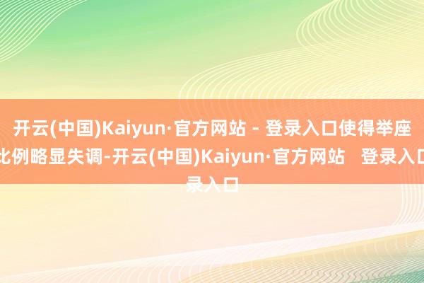 开云(中国)Kaiyun·官方网站 - 登录入口使得举座比例略显失调-开云(中国)Kaiyun·官方网站 登录入口