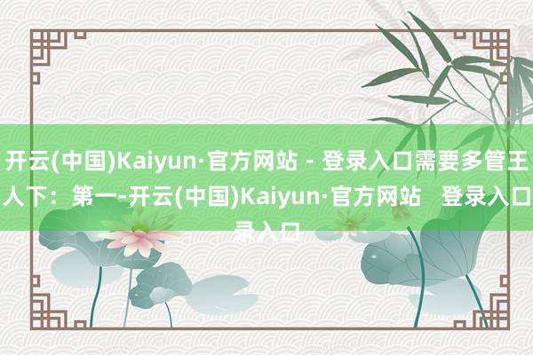开云(中国)Kaiyun·官方网站 - 登录入口需要多管王人下：　　第一-开云(中国)Kaiyun·官方网站   登录入口