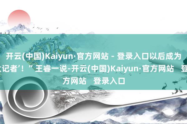 开云(中国)Kaiyun·官方网站 - 登录入口以后成为又名‘大记者’！”王睿一说-开云(中国)Kaiyun·官方网站   登录入口