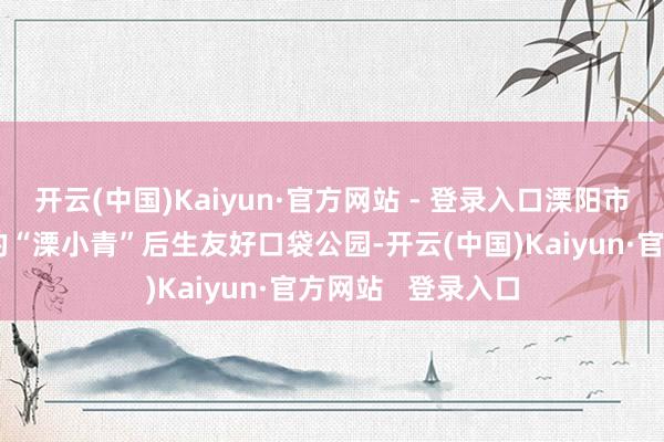 开云(中国)Kaiyun·官方网站 - 登录入口溧阳市城管局团委推出的“溧小青”后生友好口袋公园-开云(中国)Kaiyun·官方网站   登录入口