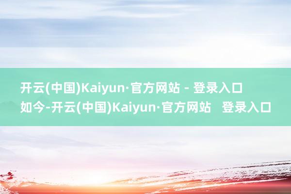 开云(中国)Kaiyun·官方网站 - 登录入口 如今-开云(中国)Kaiyun·官方网站 登录入口