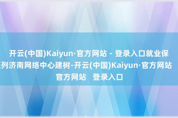 开云(中国)Kaiyun·官方网站 - 登录入口就业保险中欧班列济南网络中心建树-开云(中国)Kaiyun·官方网站 登录入口