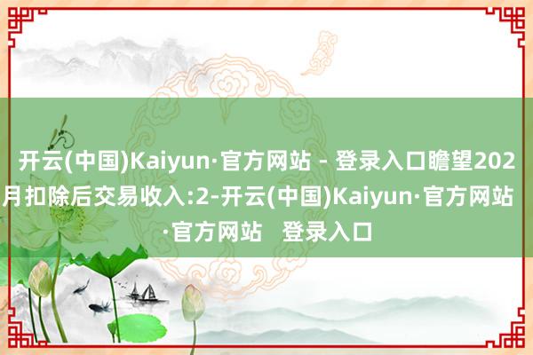 开云(中国)Kaiyun·官方网站 - 登录入口瞻望2024年1-12月扣除后交易收入:2-开云(中国)Kaiyun·官方网站 登录入口