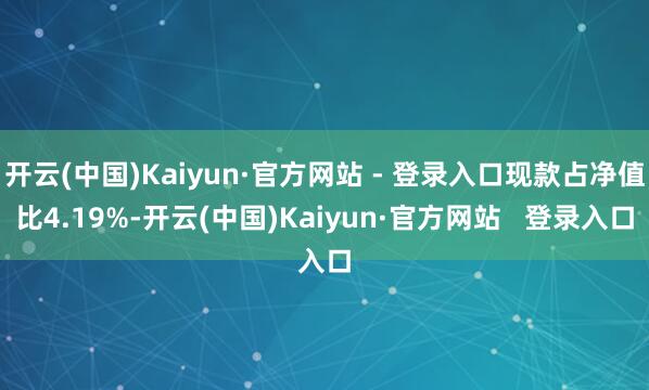 开云(中国)Kaiyun·官方网站 - 登录入口现款占净值比4.19%-开云(中国)Kaiyun·官方网站   登录入口