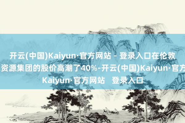 开云(中国)Kaiyun·官方网站 - 登录入口在伦敦上市的英好意思资源集团的股价高潮了40%-开云(中国)Kaiyun·官方网站 登录入口