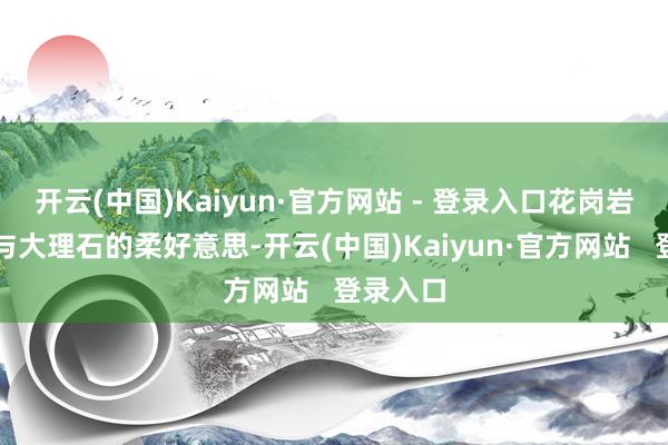 开云(中国)Kaiyun·官方网站 - 登录入口花岗岩的坚毅与大理石的柔好意思-开云(中国)Kaiyun·官方网站   登录入口