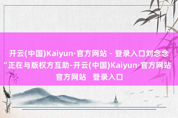 开云(中国)Kaiyun·官方网站 - 登录入口刘念念慕浮现：“正在与版权方互助-开云(中国)Kaiyun·官方网站   登录入口