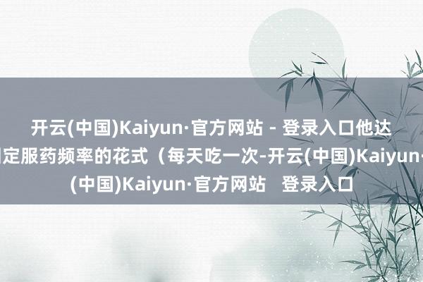 开云(中国)Kaiyun·官方网站 - 登录入口他达拉非收受低剂量、固定服药频率的花式（每天吃一次-开云(中国)Kaiyun·官方网站   登录入口