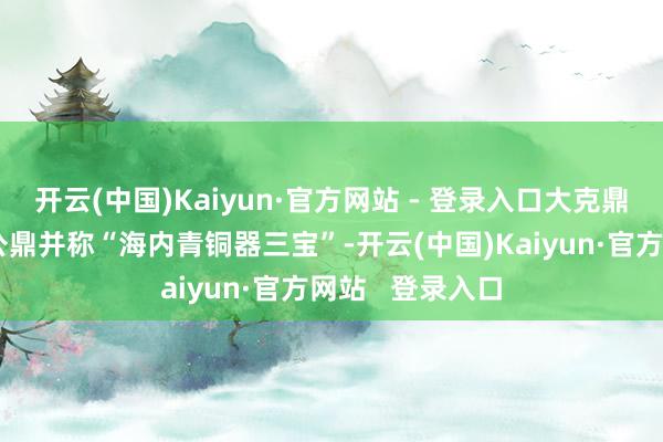 开云(中国)Kaiyun·官方网站 - 登录入口大克鼎、大盂鼎、毛公鼎并称“海内青铜器三宝”-开云(中国)Kaiyun·官方网站   登录入口