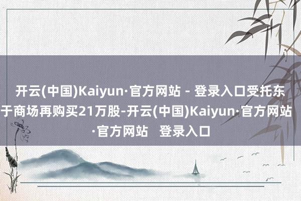 开云(中国)Kaiyun·官方网站 - 登录入口受托东说念主已于商场再购买21万股-开云(中国)Kaiyun·官方网站   登录入口
