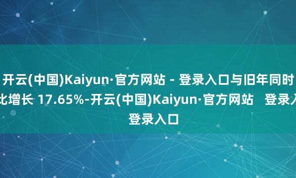 开云(中国)Kaiyun·官方网站 - 登录入口与旧年同时相比增长 17.65%-开云(中国)Kaiyun·官方网站   登录入口
