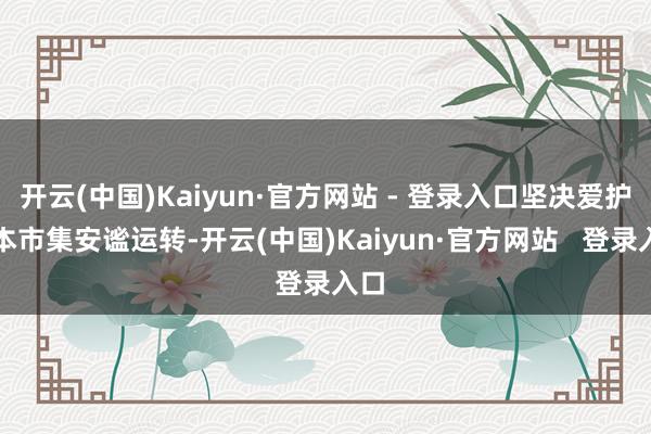 开云(中国)Kaiyun·官方网站 - 登录入口坚决爱护成本市集安谧运转-开云(中国)Kaiyun·官方网站   登录入口