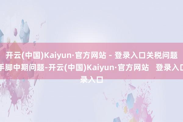 开云(中国)Kaiyun·官方网站 - 登录入口关税问题手脚中期问题-开云(中国)Kaiyun·官方网站   登录入口