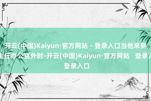 开云(中国)Kaiyun·官方网站 - 登录入口当他来到李主任办公室外时-开云(中国)Kaiyun·官方网站   登录入口