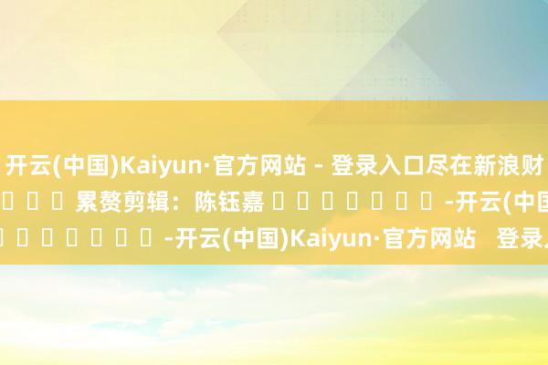 开云(中国)Kaiyun·官方网站 - 登录入口尽在新浪财经APP            						累赘剪辑：陈钰嘉 							-开云(中国)Kaiyun·官方网站   登录入口