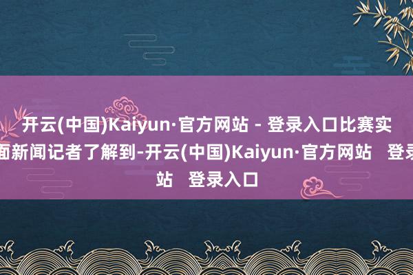 开云(中国)Kaiyun·官方网站 - 登录入口比赛实况封面新闻记者了解到-开云(中国)Kaiyun·官方网站   登录入口