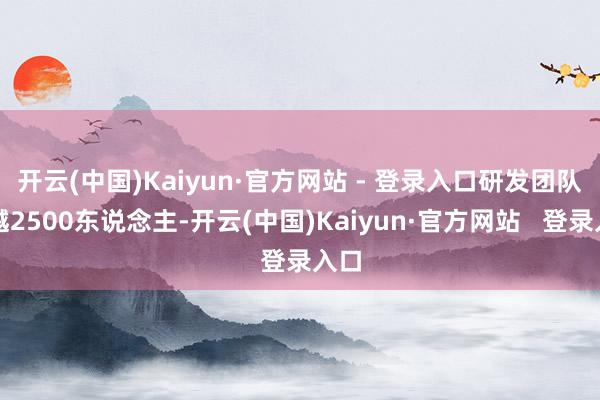 开云(中国)Kaiyun·官方网站 - 登录入口研发团队逾越2500东说念主-开云(中国)Kaiyun·官方网站   登录入口