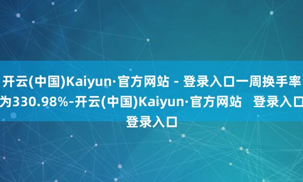 开云(中国)Kaiyun·官方网站 - 登录入口一周换手率为330.98%-开云(中国)Kaiyun·官方网站   登录入口