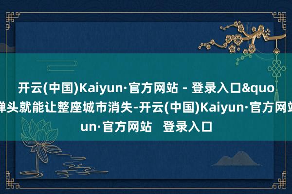 开云(中国)Kaiyun·官方网站 - 登录入口"因为单枚弹头就能让整座城市消失-开云(中国)Kaiyun·官方网站   登录入口