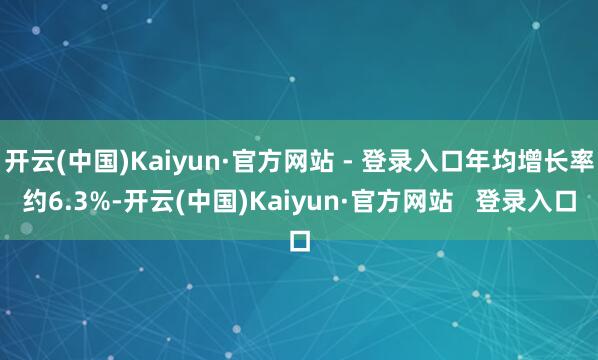 开云(中国)Kaiyun·官方网站 - 登录入口年均增长率约6.3%-开云(中国)Kaiyun·官方网站 登录入口
