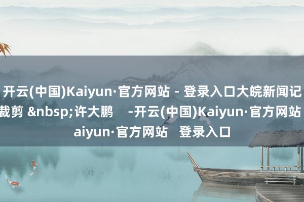 开云(中国)Kaiyun·官方网站 - 登录入口大皖新闻记者 王振宇裁剪 许大鹏 -开云(中国)Kaiyun·官方网站 登录入口