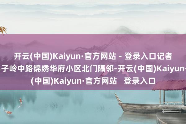 开云(中国)Kaiyun·官方网站 - 登录入口记者最初来到该市市区佛子岭中路锦绣华府小区北门隔邻-开云(中国)Kaiyun·官方网站   登录入口