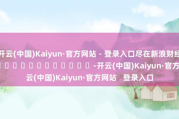 开云(中国)Kaiyun·官方网站 - 登录入口尽在新浪财经APP            													-开云(中国)Kaiyun·官方网站   登录入口