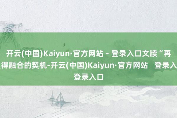 开云(中国)Kaiyun·官方网站 - 登录入口文牍“再莫得融合的契机-开云(中国)Kaiyun·官方网站   登录入口