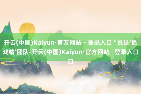 开云(中国)Kaiyun·官方网站 - 登录入口“说是‘最戏精’团队-开云(中国)Kaiyun·官方网站   登录入口