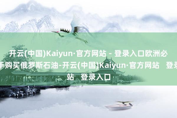开云(中国)Kaiyun·官方网站 - 登录入口欧洲必须罢手购买俄罗斯石油-开云(中国)Kaiyun·官方网站   登录入口