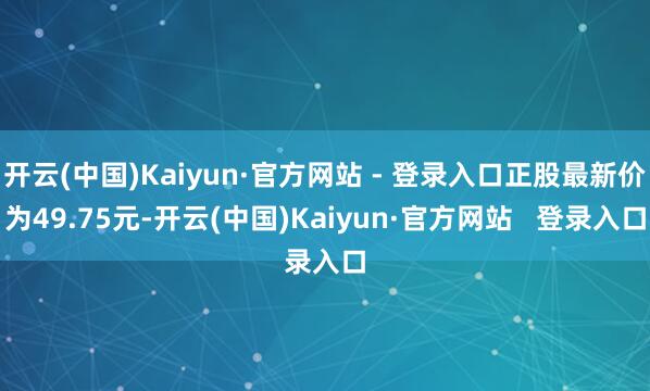 开云(中国)Kaiyun·官方网站 - 登录入口正股最新价为49.75元-开云(中国)Kaiyun·官方网站   登录入口