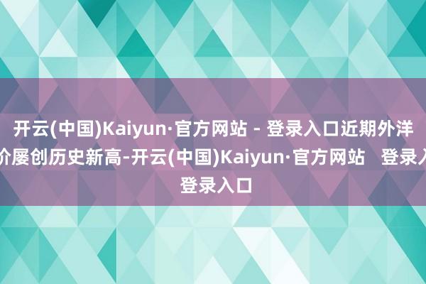 开云(中国)Kaiyun·官方网站 - 登录入口近期外洋金价屡创历史新高-开云(中国)Kaiyun·官方网站   登录入口