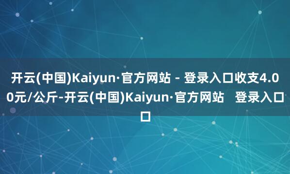 开云(中国)Kaiyun·官方网站 - 登录入口收支4.00元/公斤-开云(中国)Kaiyun·官方网站 登录入口