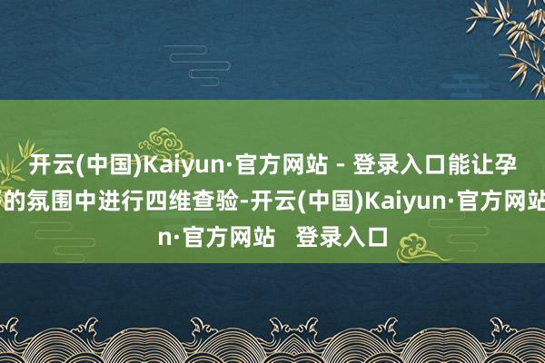 开云(中国)Kaiyun·官方网站 - 登录入口能让孕产妇在应答的氛围中进行四维查验-开云(中国)Kaiyun·官方网站 登录入口