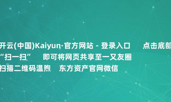 开云(中国)Kaiyun·官方网站 - 登录入口      点击底部的“发现”     使用“扫一扫”     即可将网页共享至一又友圈                            扫描二维码温煦    东方资产官网微信                                                                        沪股通             深股通             港股通(沪)             港股通(深)                         热门资讯        豆包日均Tokens调用量破30万亿歌尔股份断绝百亿港元收购何立峰与好意思国财政部长等视频通话紫金矿业前三季净利超客岁全年                            焦点专题    2025寰宇两会第十二届Choice最好分析师聚焦二十届三中全会            2025陆家嘴论坛        各人贯通币风起                                视频                                    一键温煦财经大咖            热门推选闻明物理学家、诺贝尔物理学奖得主杨振宁衰一火 享年103岁        新华社    1090    东谈主驳斥    2025-10-18                            东方资产    扫一扫下载APP    东方资产产物    东方资产免费版东方资产Level-2东方资产战略版妙念念投研助理Choice金融终局        证券往复    东方资产证券开户东方资产在线往复				东方资产证券往复        温煦东方资产    东方资产网微博东方资产网微信见识与提议        天天基金    扫一扫下载APP    基金往复    基金开户基金往复活期宝基金产物谨慎清醒        温煦天天基金    天天基金网微博天天基金网微信        东方资产期货    扫一扫下载APP    期货往复    期货手机开户期货电脑开户期货官方网站        信息收罗传播视听节目许可证：0908328号 主义证券期货业务许可证编号：913101046312860336 非法和不良信息举报:021-61278686 举报邮箱：jubao@eastmoney.com    沪ICP证:沪B2-20070217 网站备案号:沪ICP备05006054号-11  沪公网安备 31010402000120号 版权悉数:东方资产网 见识与提议:4000300059/952500    			对于咱们    可抓续发展			告白劳动			接头咱们			诚聘英才			法律声明    苦衷保护			征稿缘由			友情运动        	        -开云(中国)Kaiyun·官方网站   登录入口